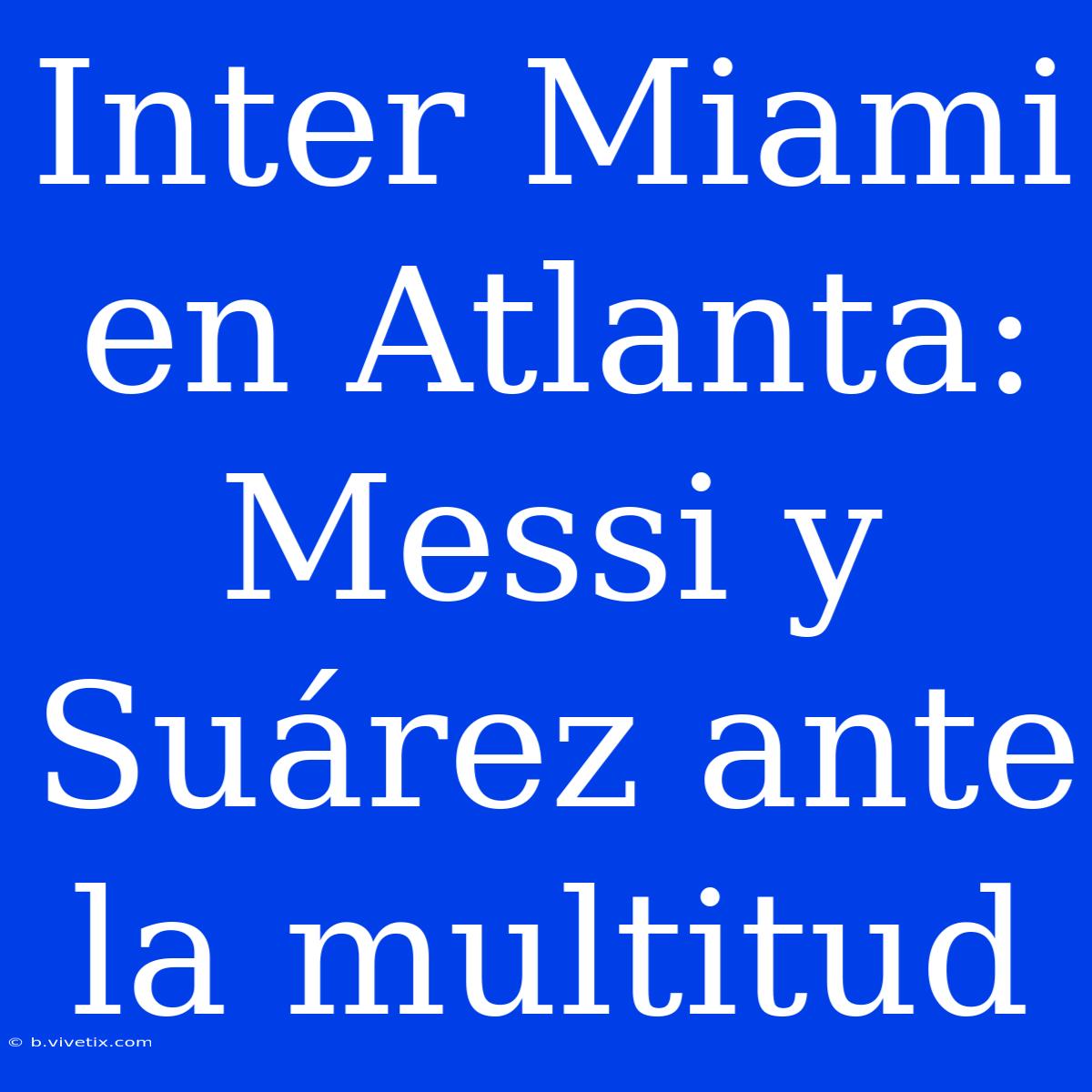 Inter Miami En Atlanta: Messi Y Suárez Ante La Multitud