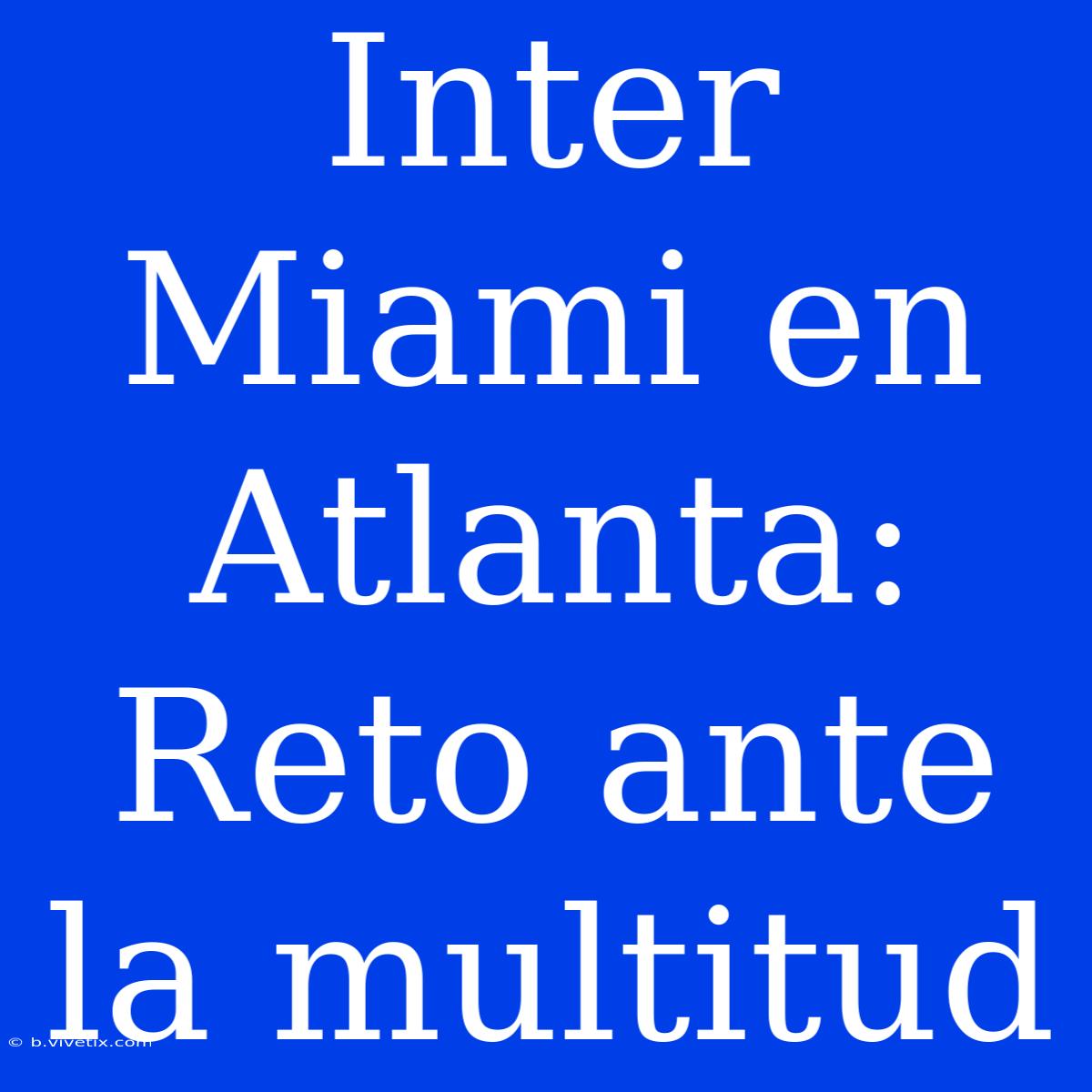 Inter Miami En Atlanta: Reto Ante La Multitud