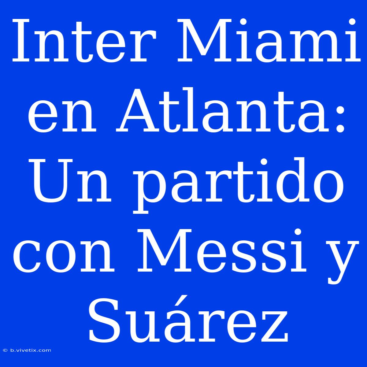 Inter Miami En Atlanta: Un Partido Con Messi Y Suárez