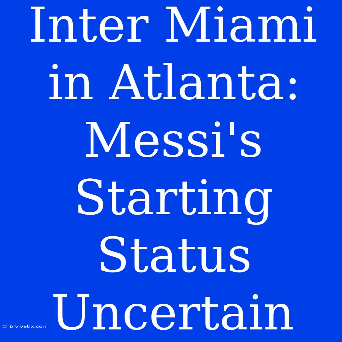 Inter Miami In Atlanta: Messi's Starting Status Uncertain 