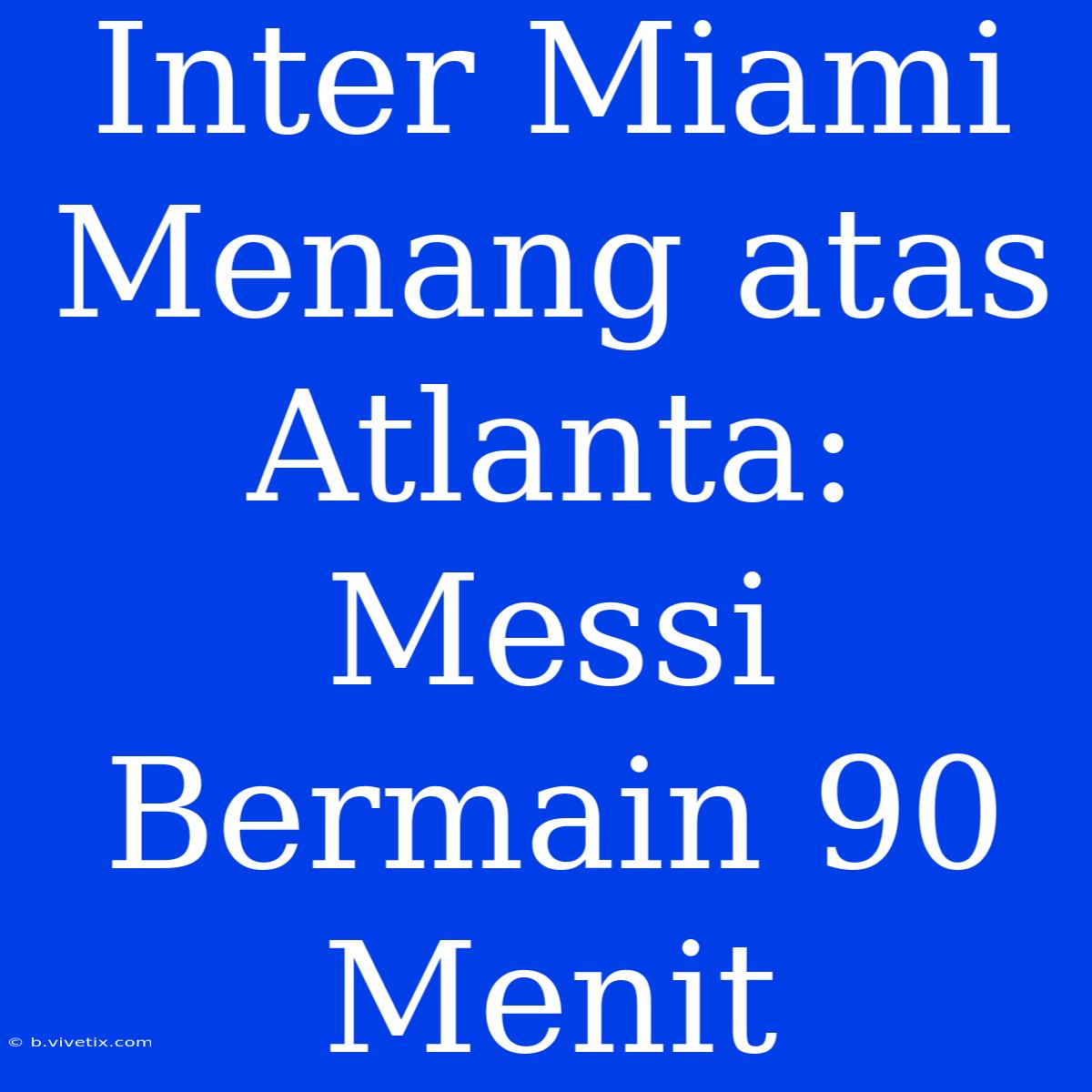 Inter Miami Menang Atas Atlanta: Messi Bermain 90 Menit