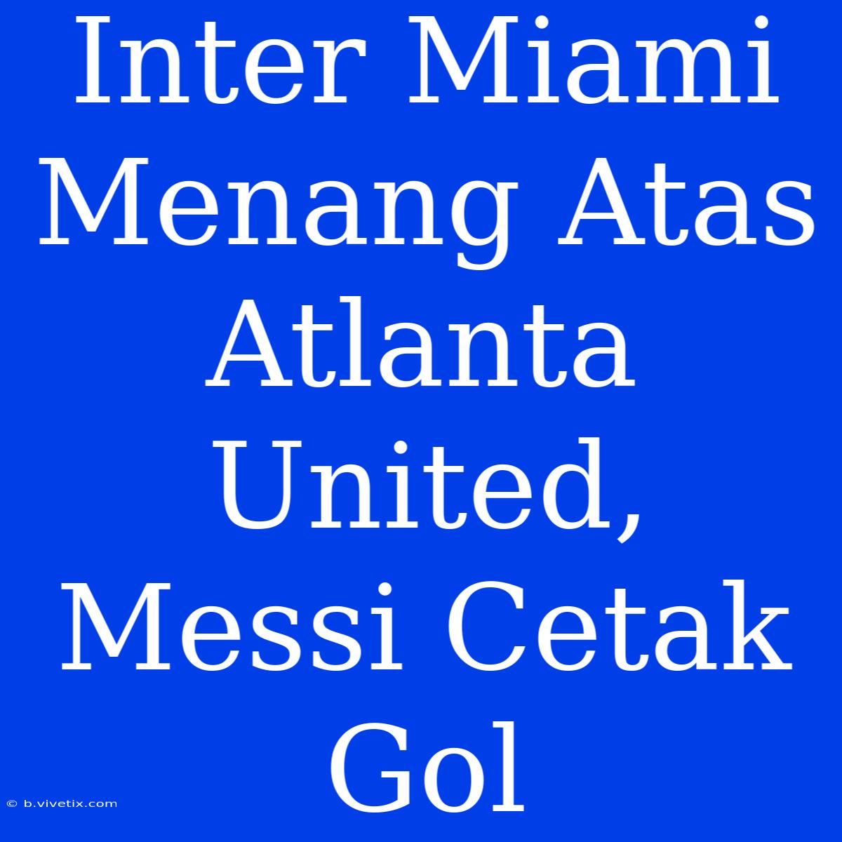 Inter Miami Menang Atas Atlanta United, Messi Cetak Gol