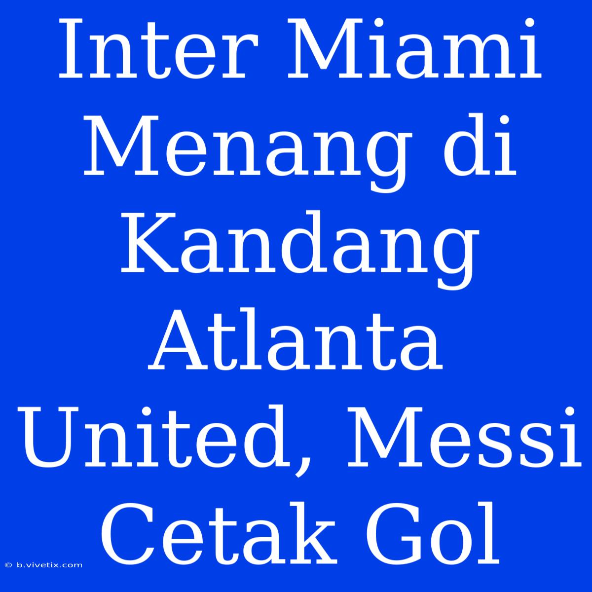 Inter Miami Menang Di Kandang Atlanta United, Messi Cetak Gol 