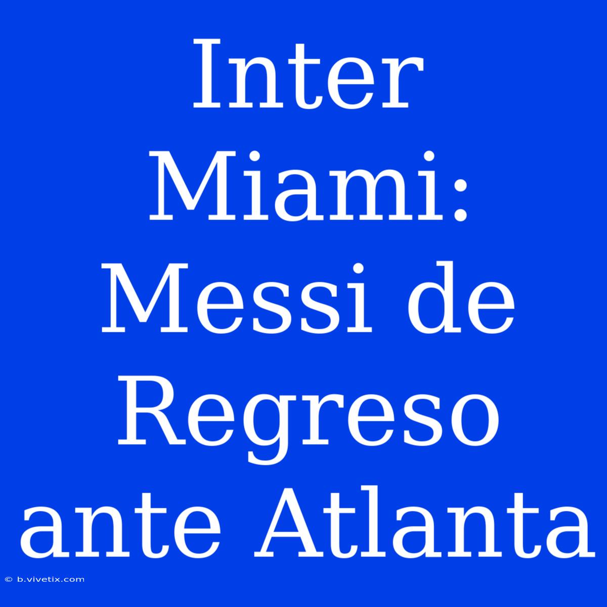 Inter Miami: Messi De Regreso Ante Atlanta