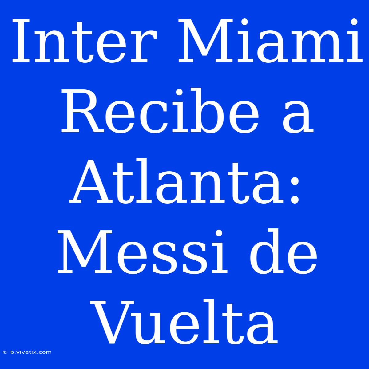 Inter Miami Recibe A Atlanta: Messi De Vuelta