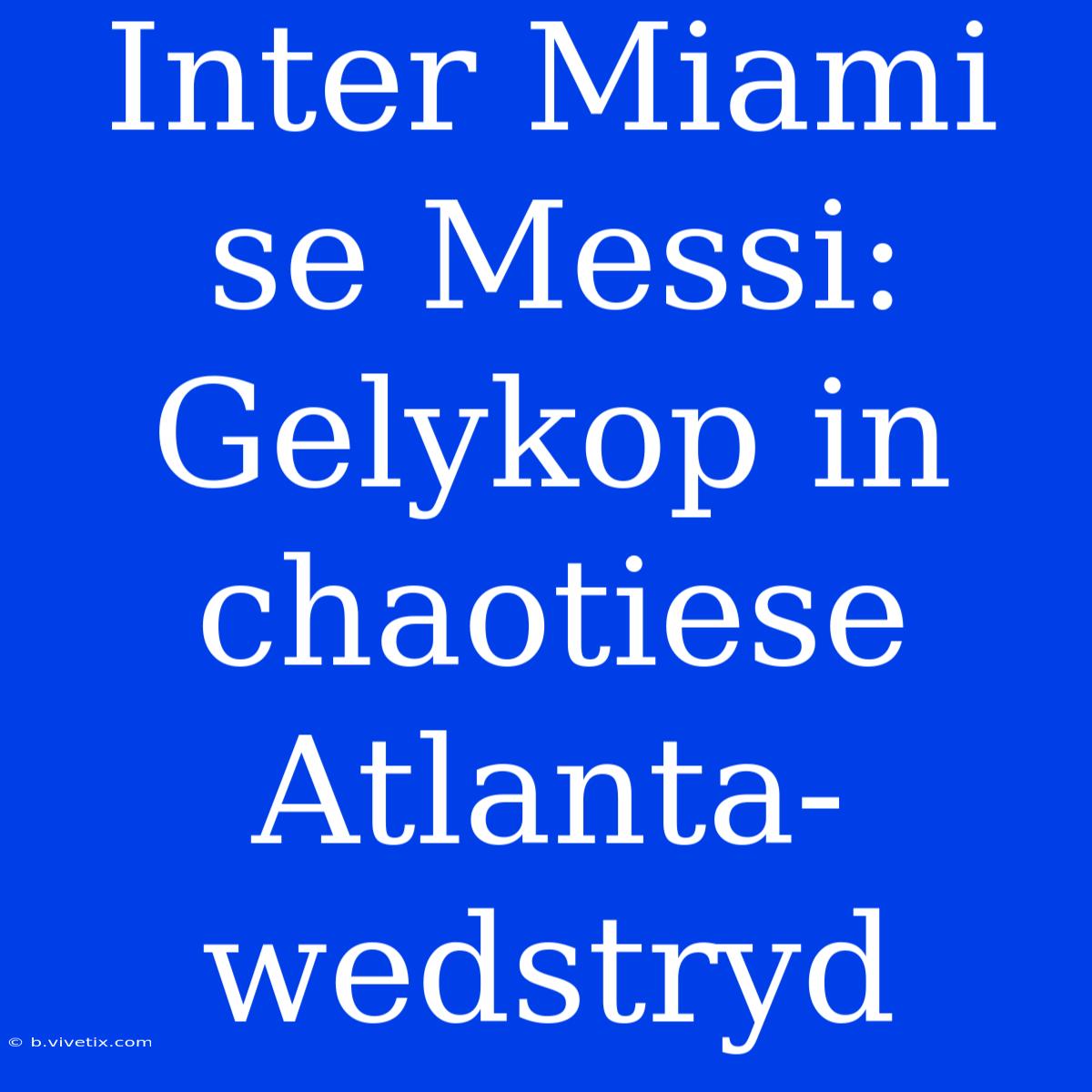 Inter Miami Se Messi: Gelykop In Chaotiese Atlanta-wedstryd