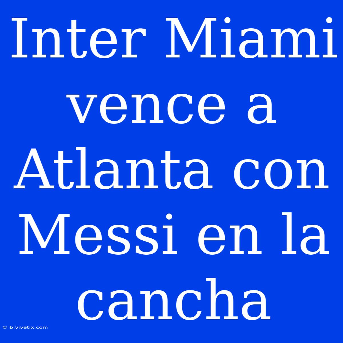 Inter Miami Vence A Atlanta Con Messi En La Cancha