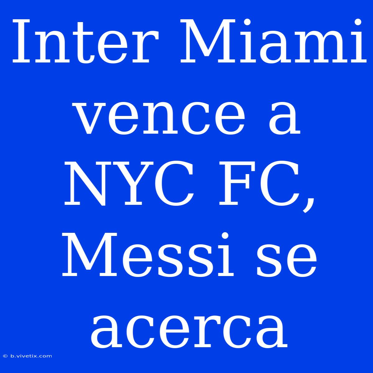 Inter Miami Vence A NYC FC, Messi Se Acerca