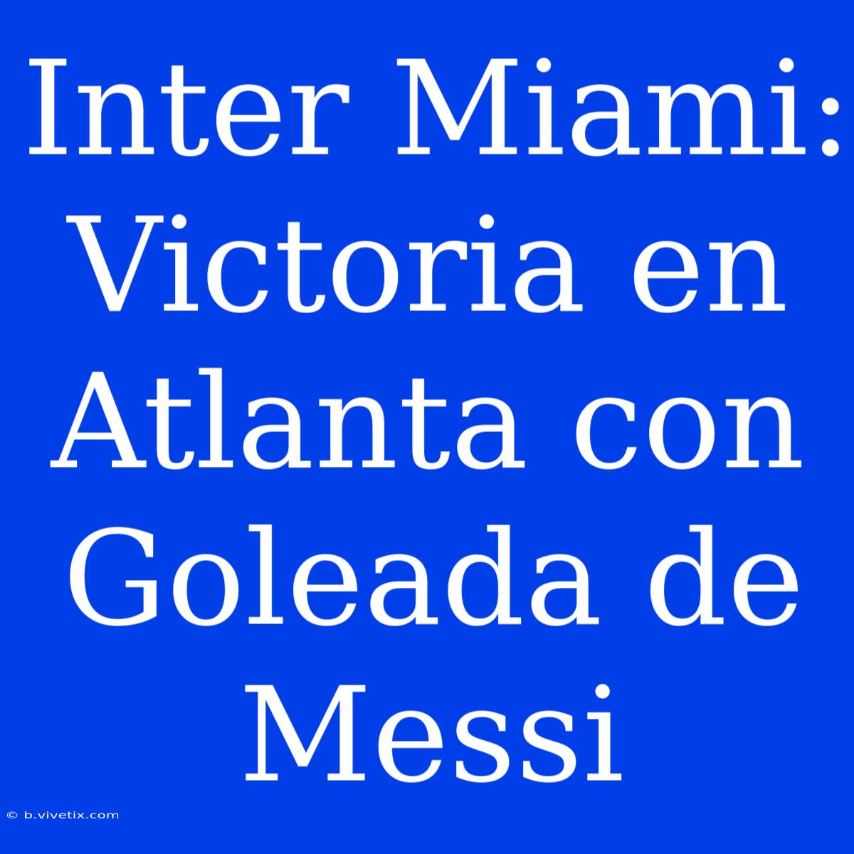 Inter Miami: Victoria En Atlanta Con Goleada De Messi