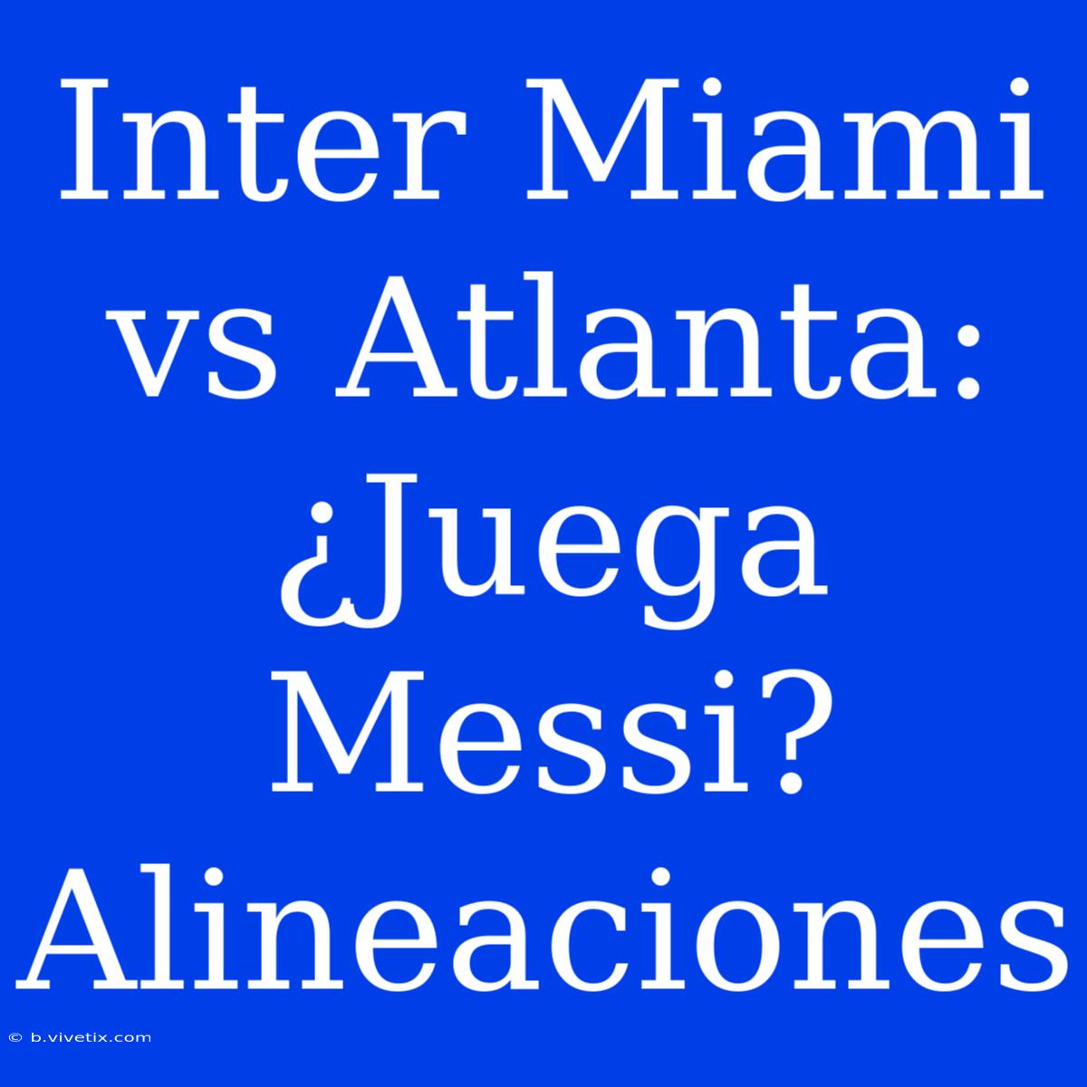 Inter Miami Vs Atlanta: ¿Juega Messi? Alineaciones