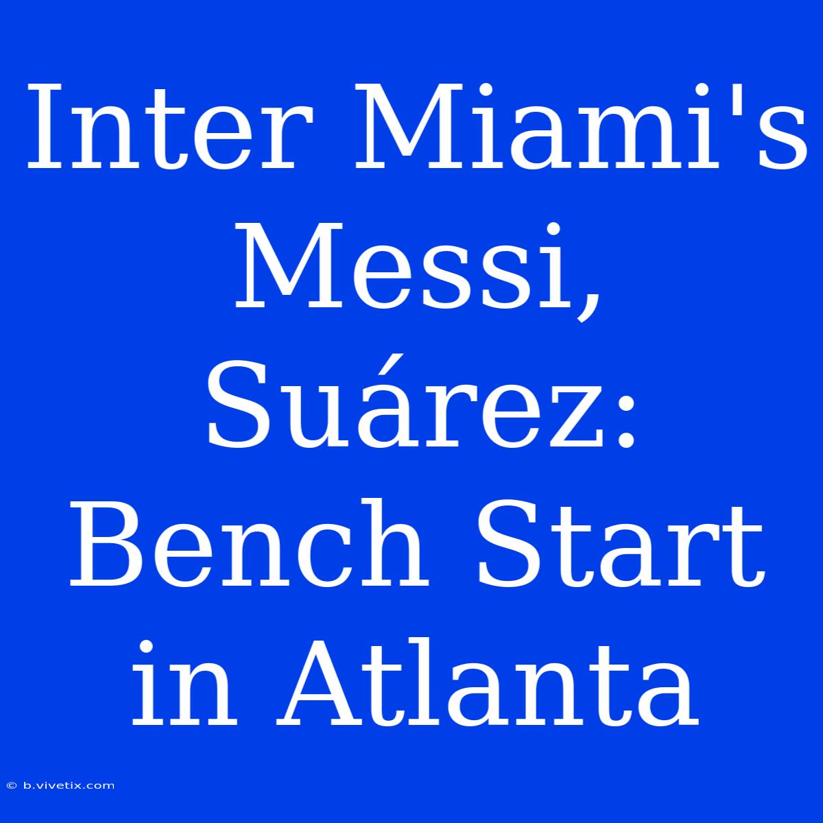 Inter Miami's Messi, Suárez: Bench Start In Atlanta