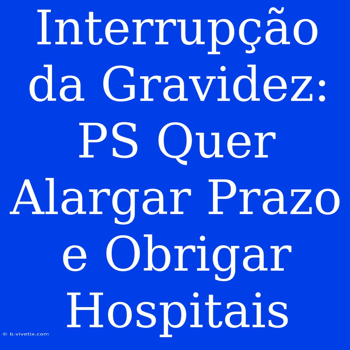 Interrupção Da Gravidez: PS Quer Alargar Prazo E Obrigar Hospitais