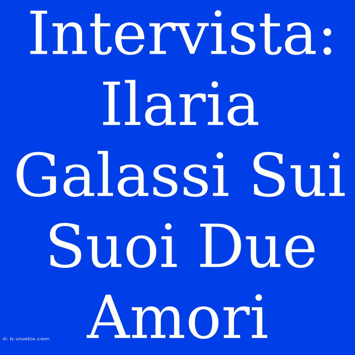 Intervista: Ilaria Galassi Sui Suoi Due Amori