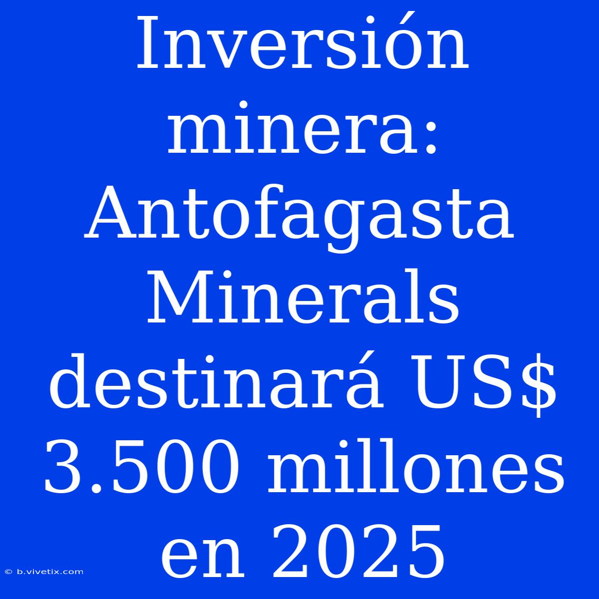 Inversión Minera: Antofagasta Minerals Destinará US$ 3.500 Millones En 2025