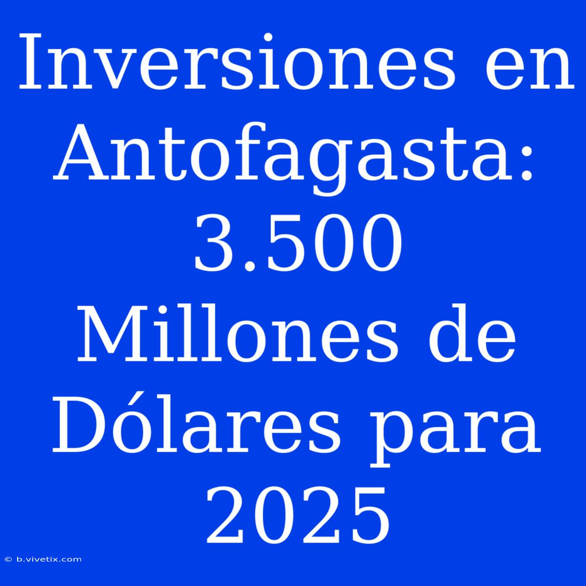 Inversiones En Antofagasta: 3.500 Millones De Dólares Para 2025