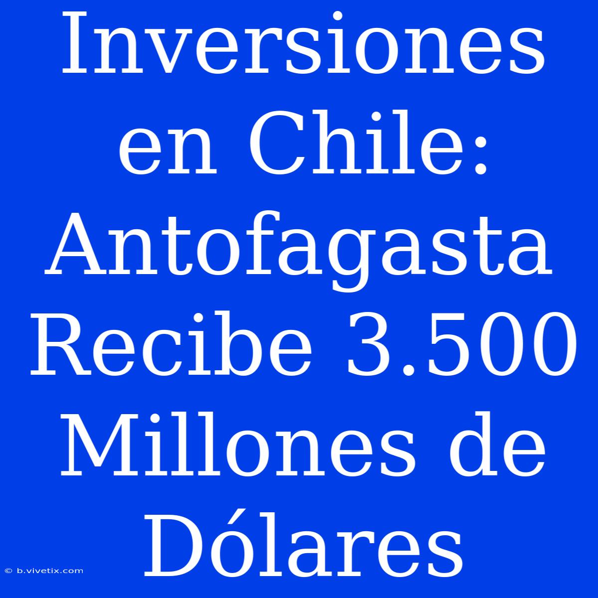 Inversiones En Chile: Antofagasta Recibe 3.500 Millones De Dólares