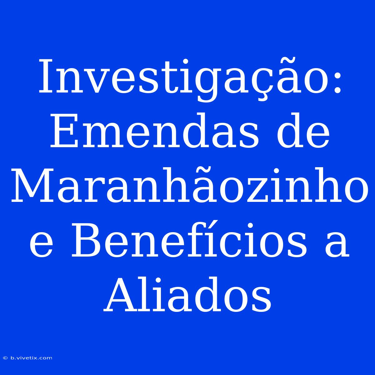 Investigação: Emendas De Maranhãozinho E Benefícios A Aliados