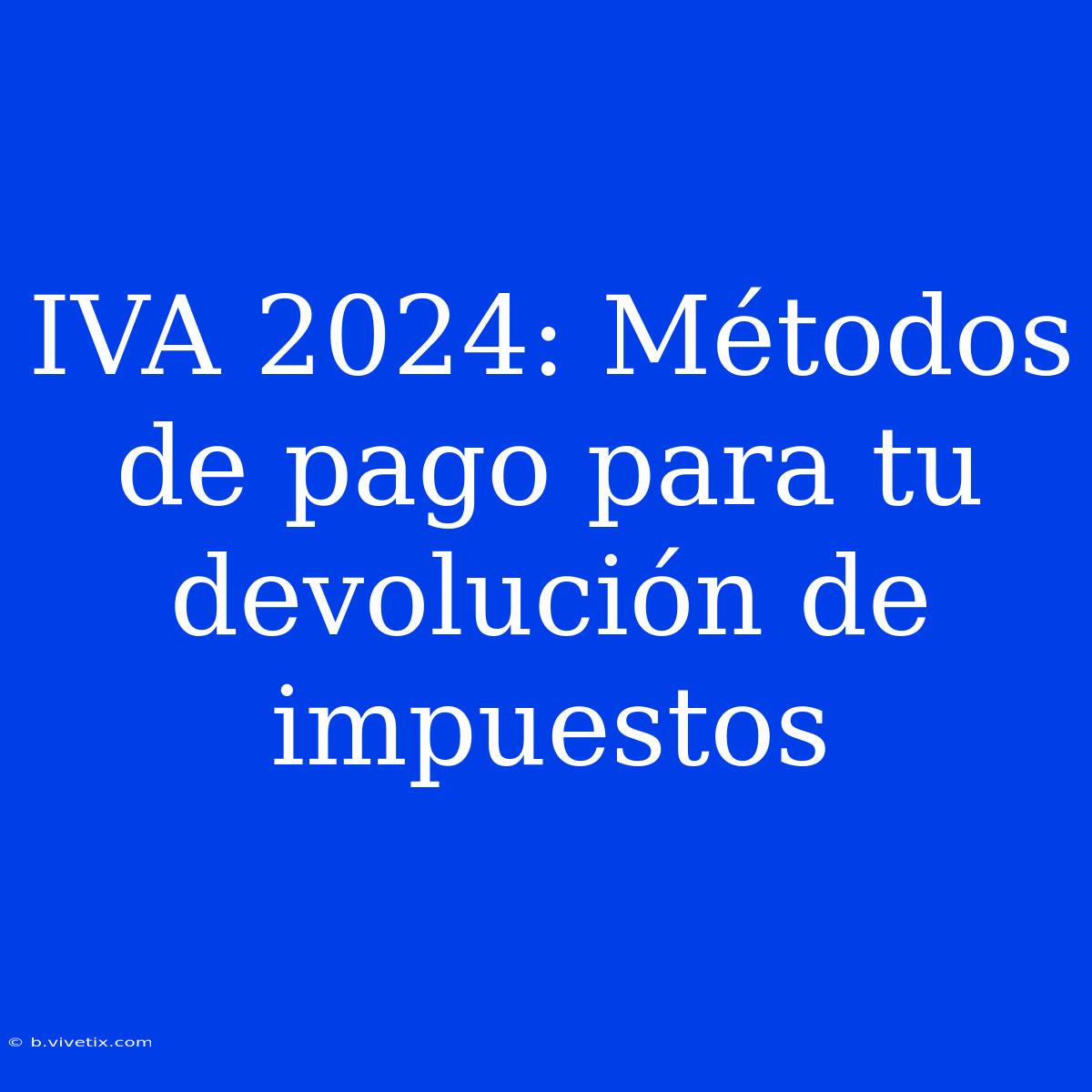 IVA 2024: Métodos De Pago Para Tu Devolución De Impuestos