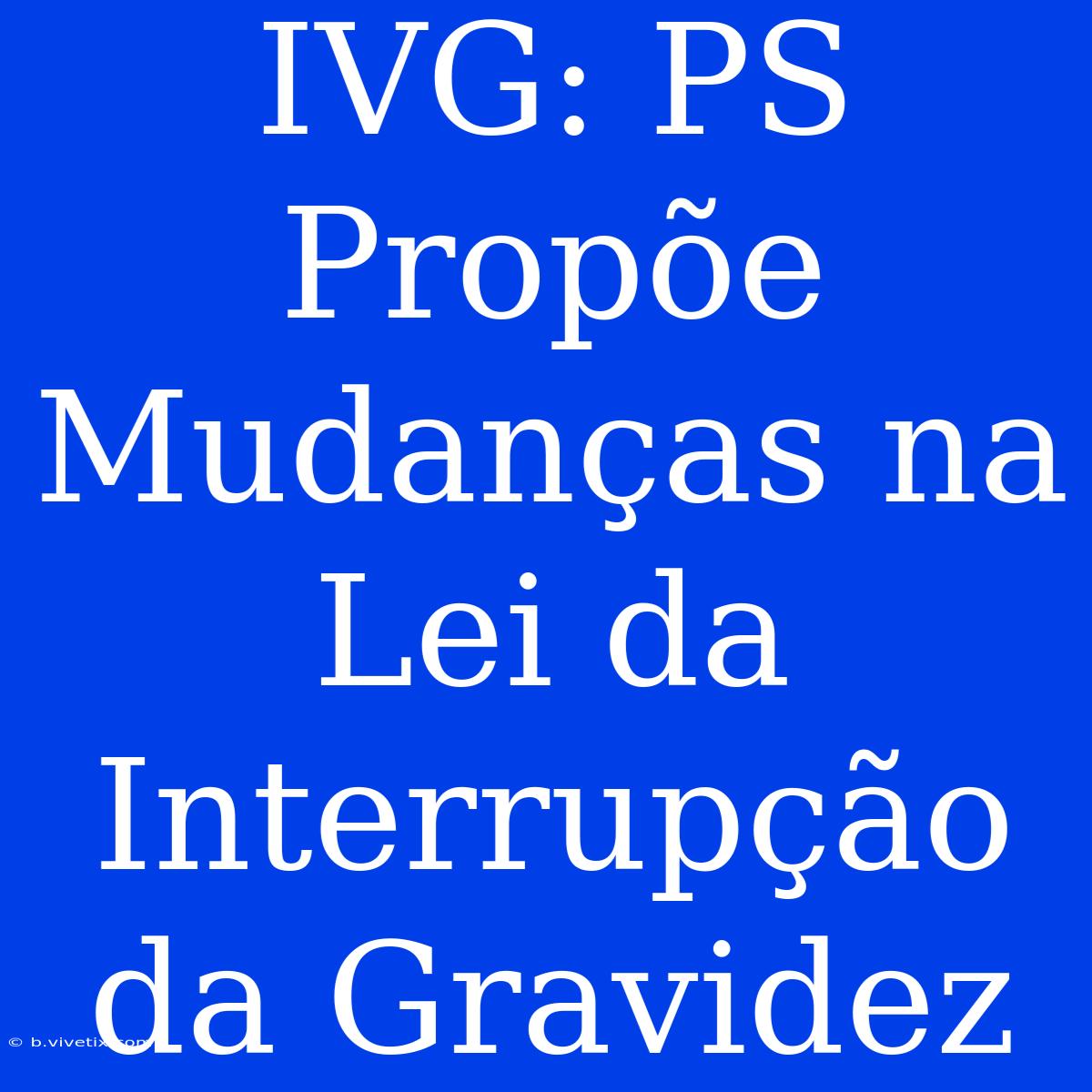 IVG: PS Propõe Mudanças Na Lei Da Interrupção Da Gravidez