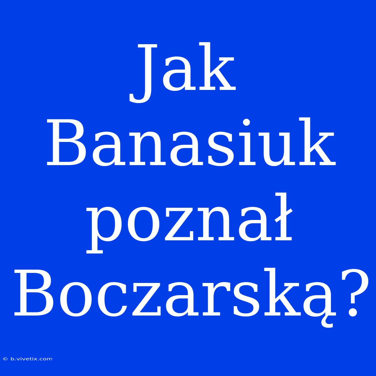 Jak Banasiuk Poznał Boczarską?