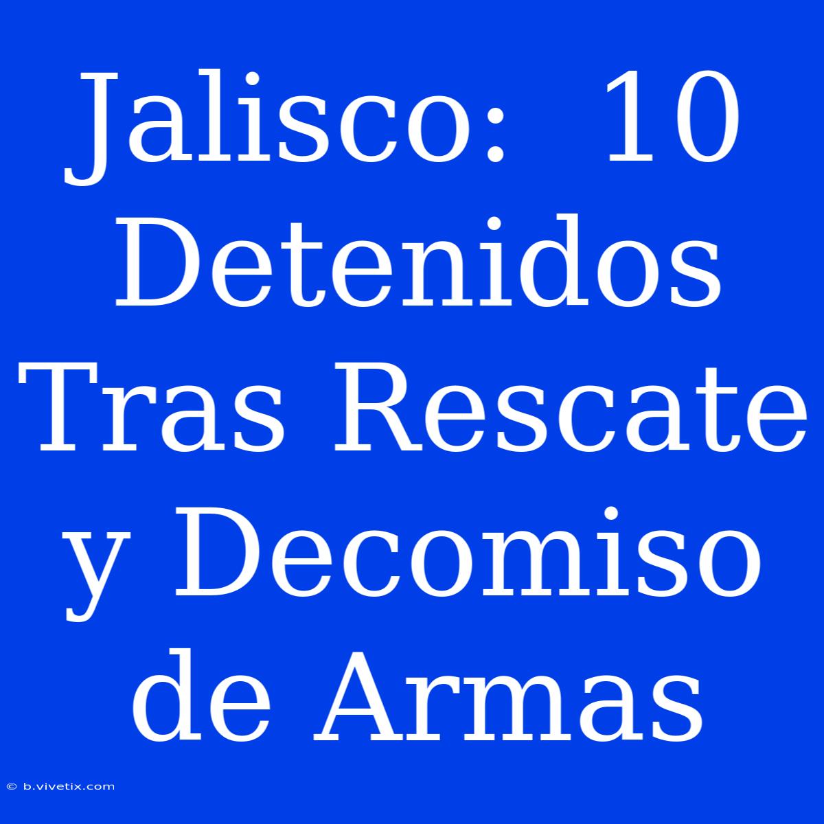 Jalisco:  10 Detenidos Tras Rescate Y Decomiso De Armas