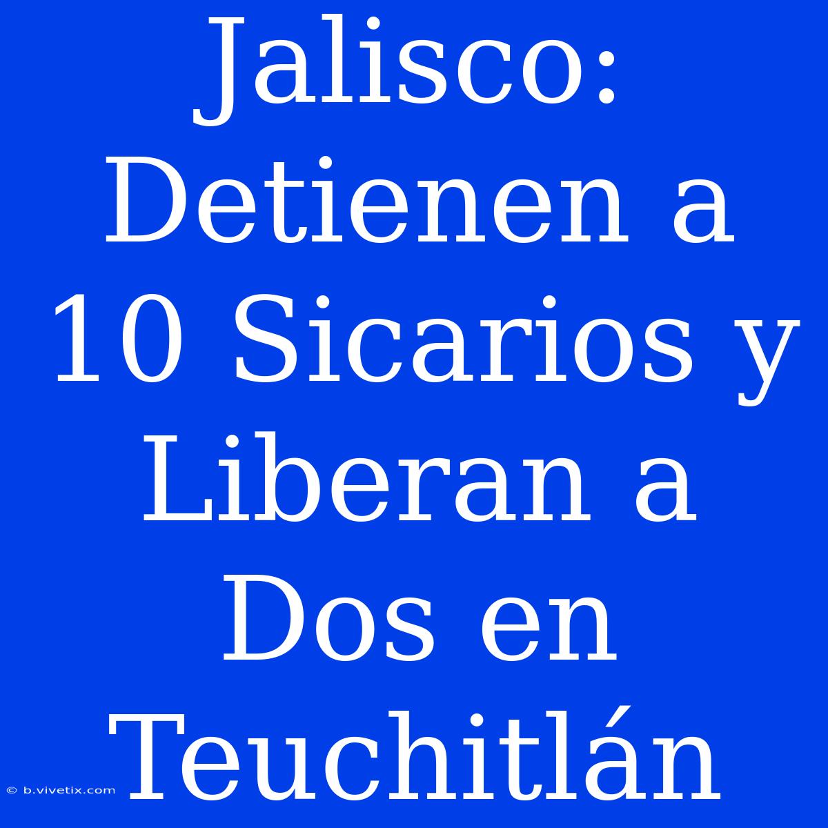 Jalisco: Detienen A 10 Sicarios Y Liberan A Dos En Teuchitlán