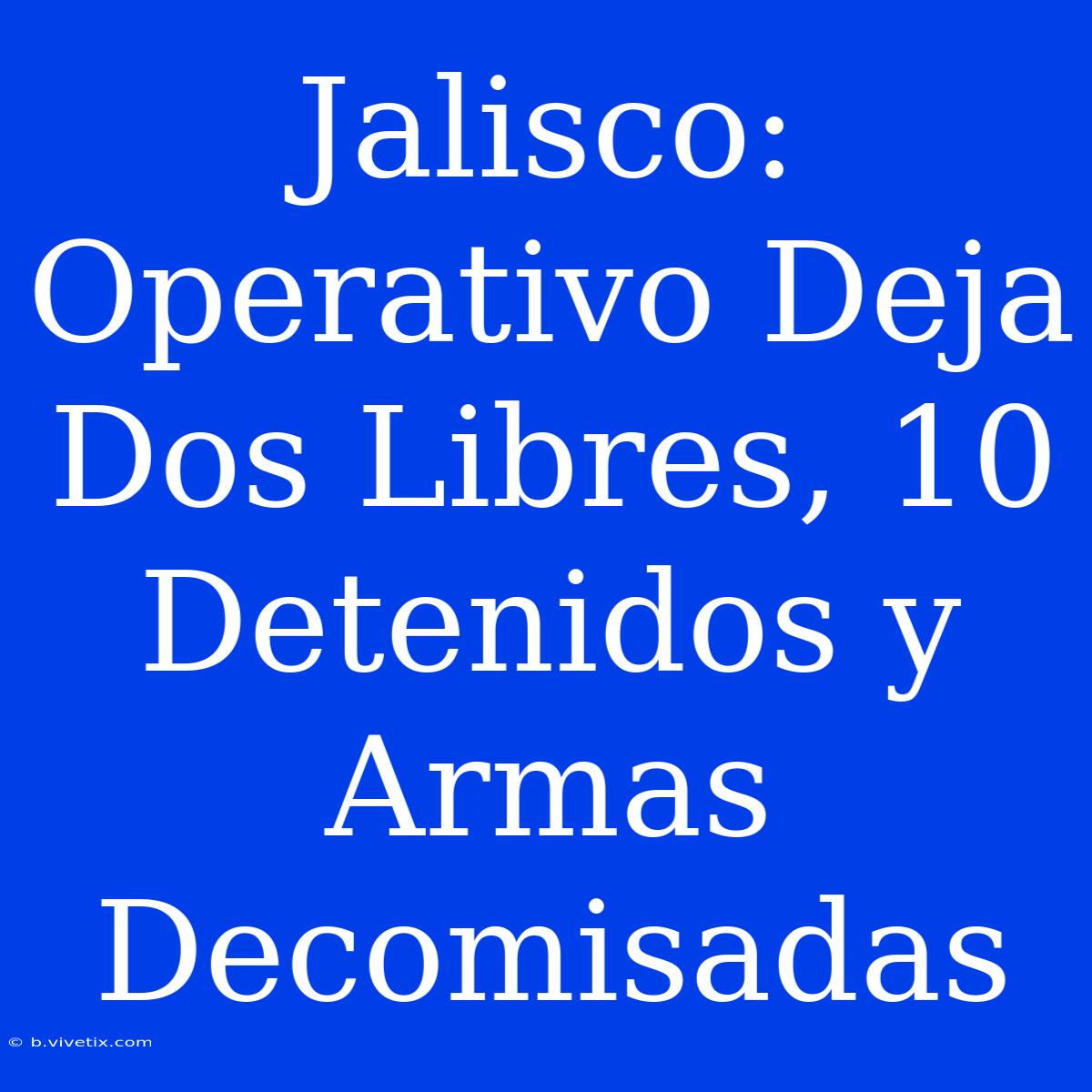 Jalisco:  Operativo Deja Dos Libres, 10 Detenidos Y Armas Decomisadas 