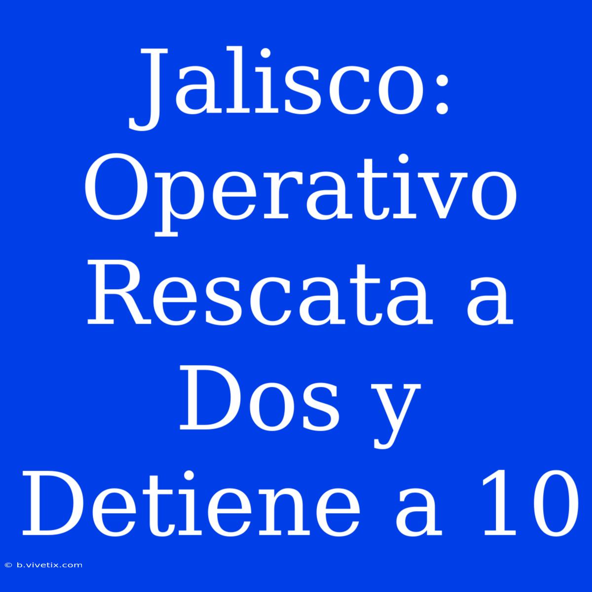 Jalisco: Operativo Rescata A Dos Y Detiene A 10 