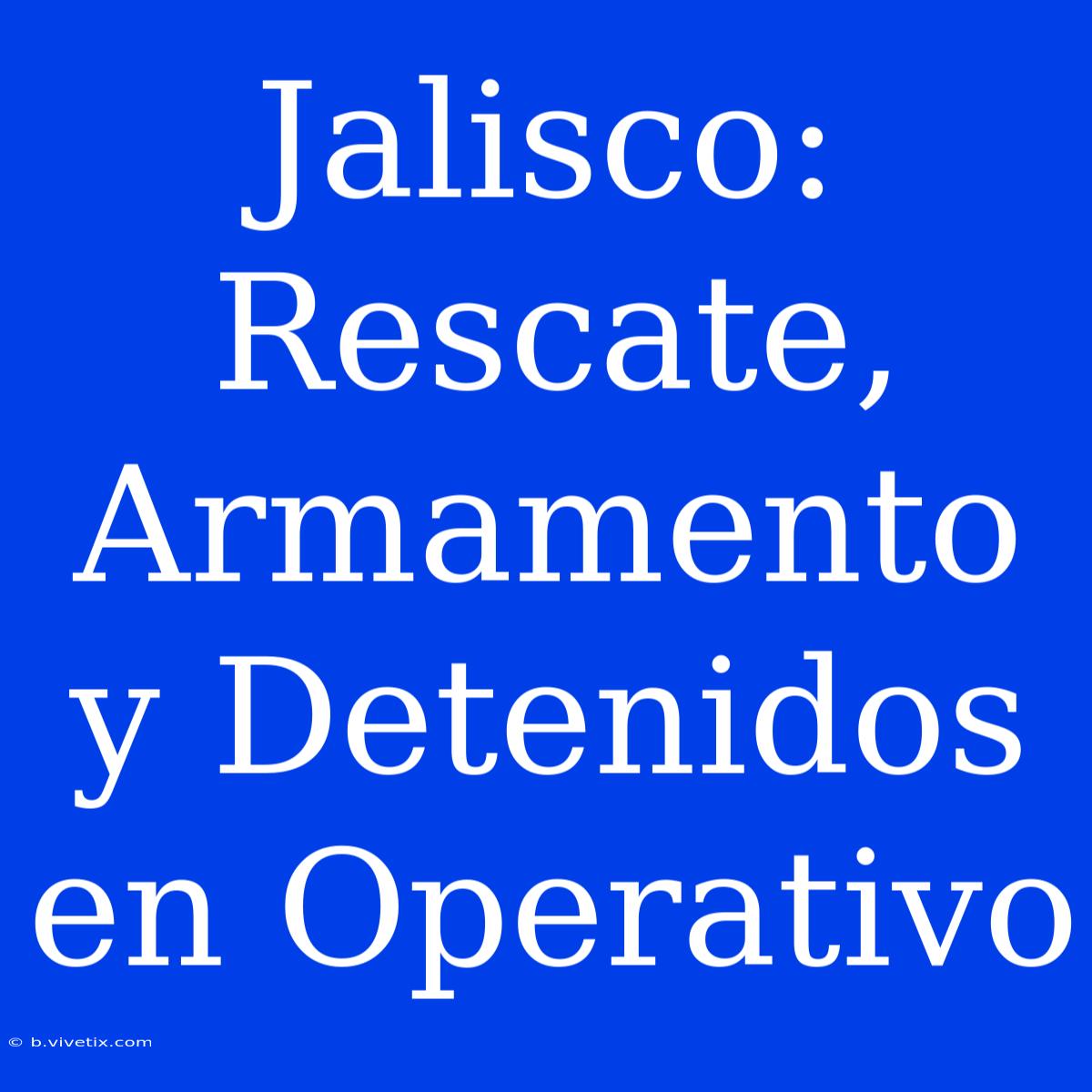 Jalisco: Rescate, Armamento Y Detenidos En Operativo 