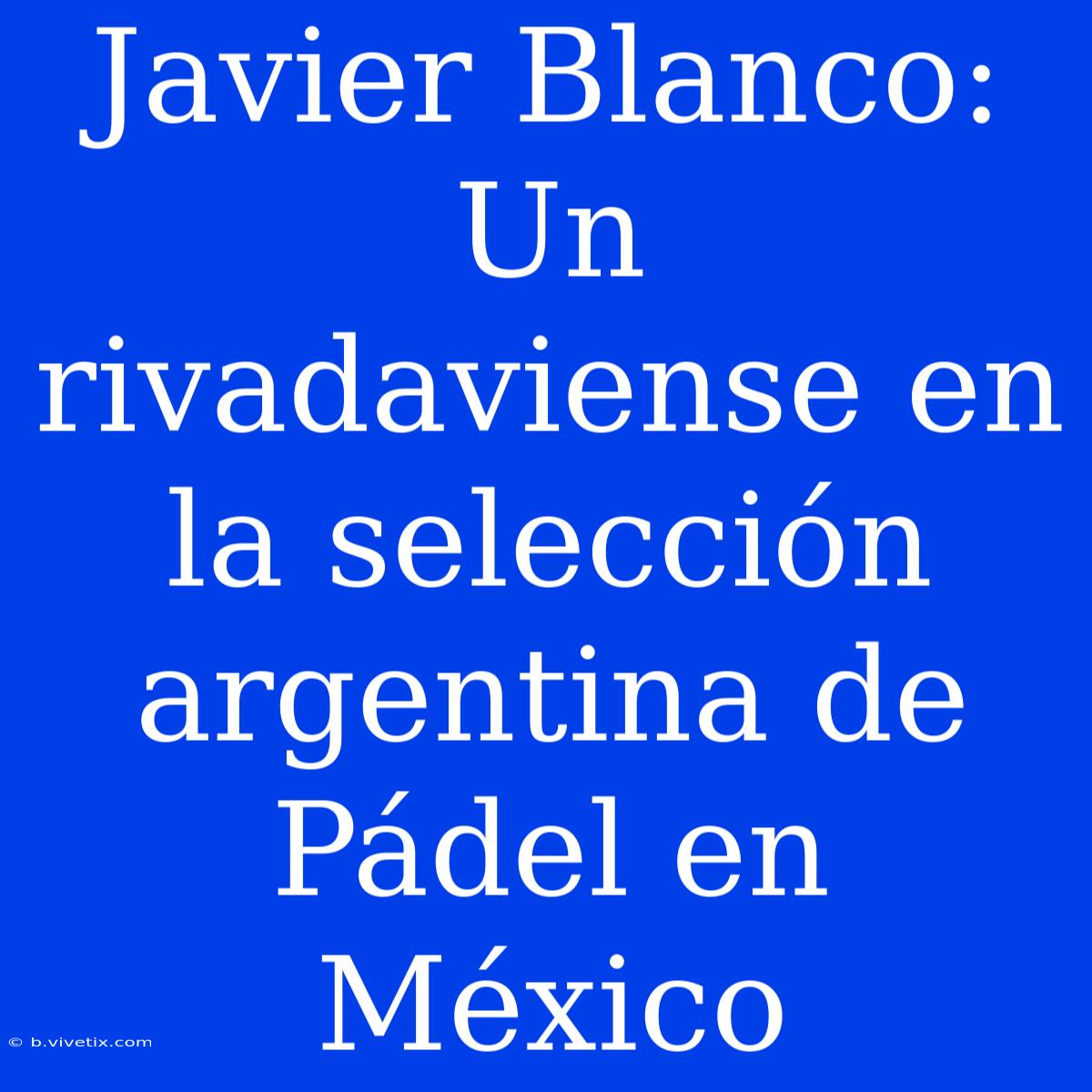 Javier Blanco: Un Rivadaviense En La Selección Argentina De Pádel En México