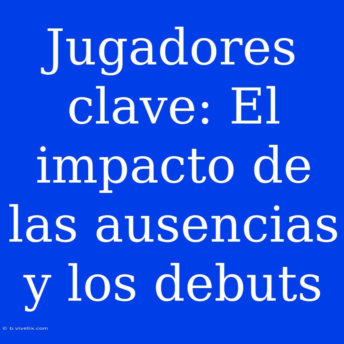 Jugadores Clave: El Impacto De Las Ausencias Y Los Debuts