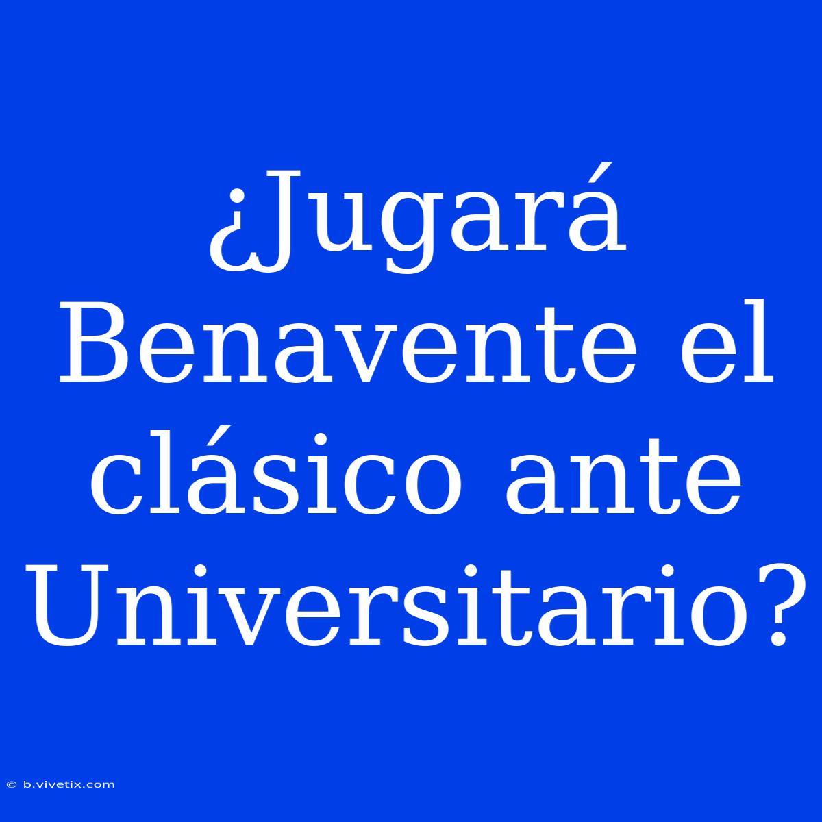 ¿Jugará Benavente El Clásico Ante Universitario? 