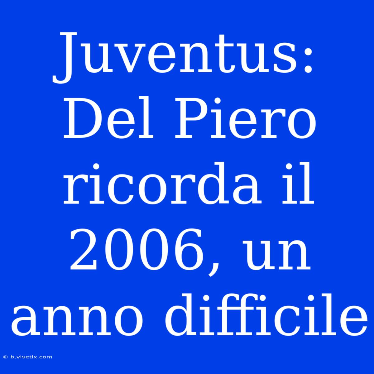 Juventus: Del Piero Ricorda Il 2006, Un Anno Difficile