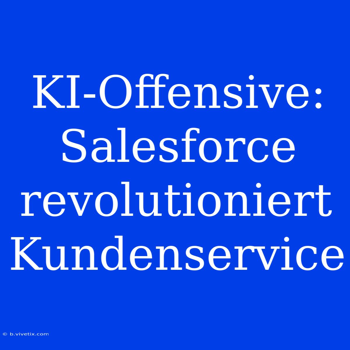 KI-Offensive: Salesforce Revolutioniert Kundenservice