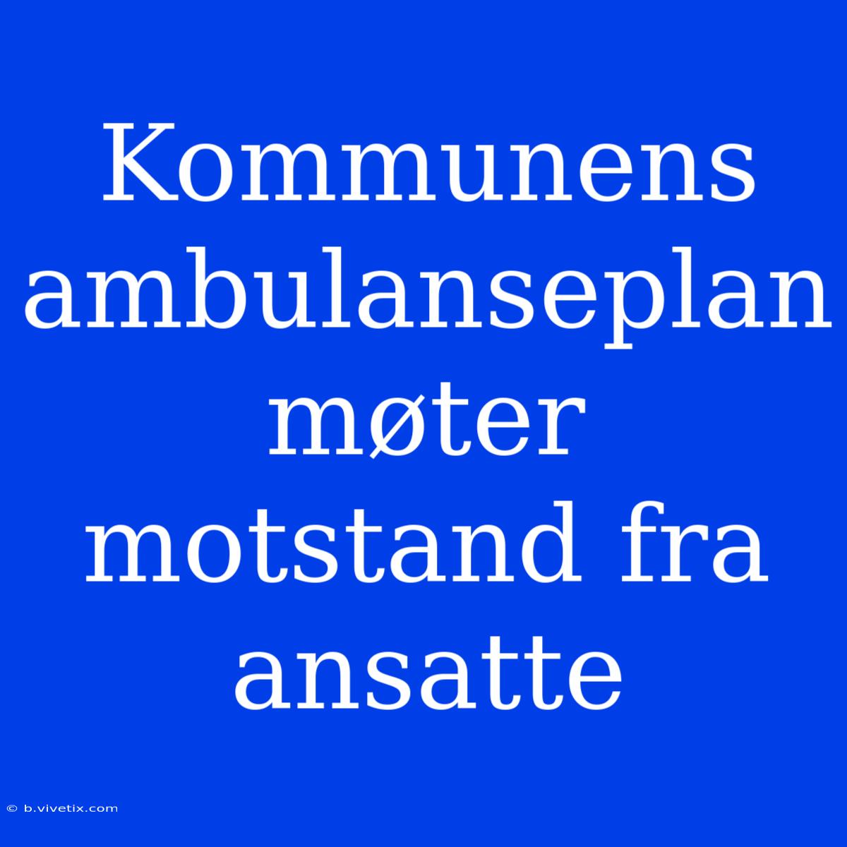 Kommunens Ambulanseplan Møter Motstand Fra Ansatte