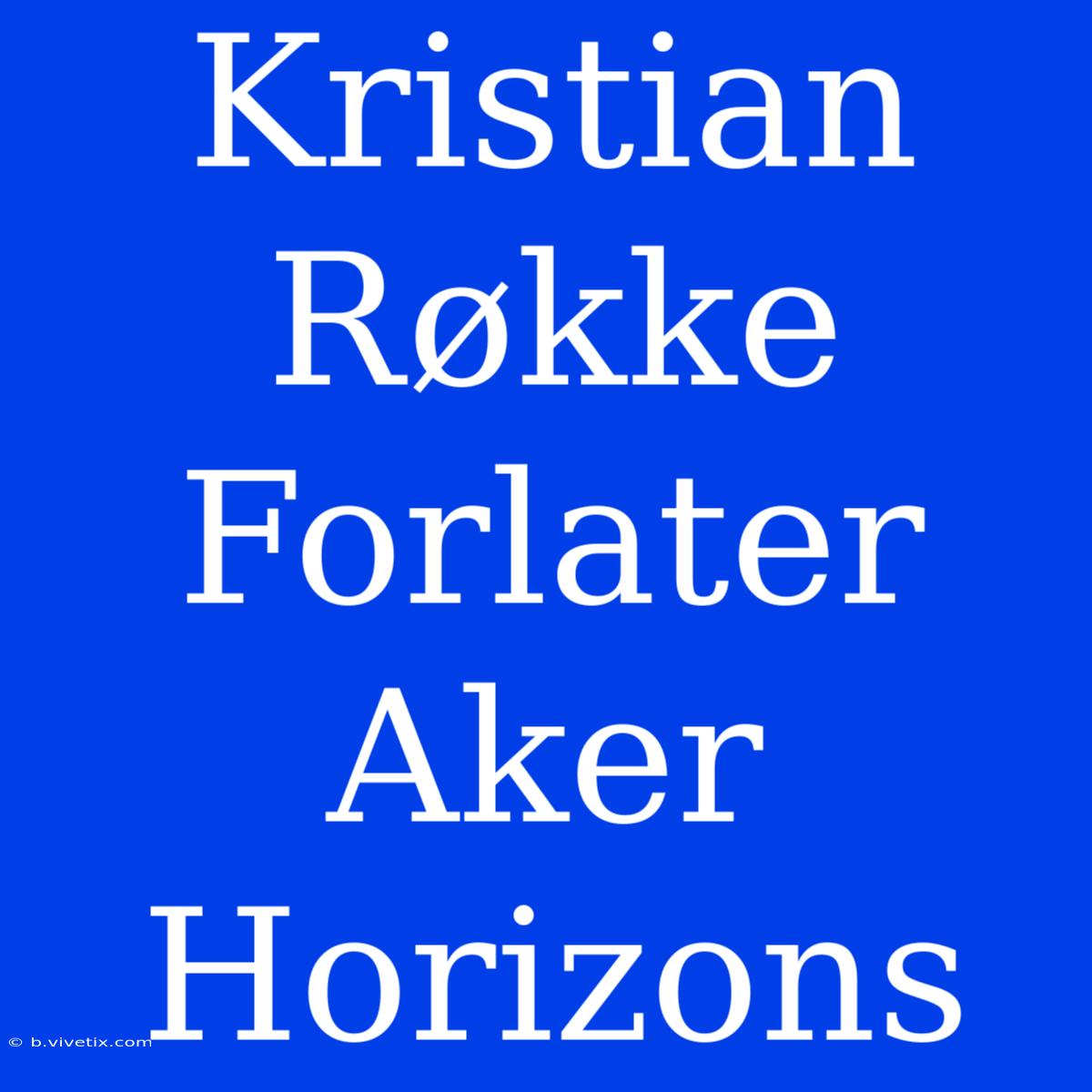 Kristian Røkke Forlater Aker Horizons