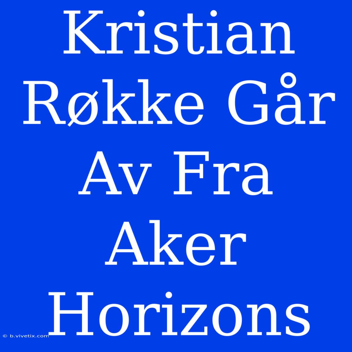 Kristian Røkke Går Av Fra Aker Horizons