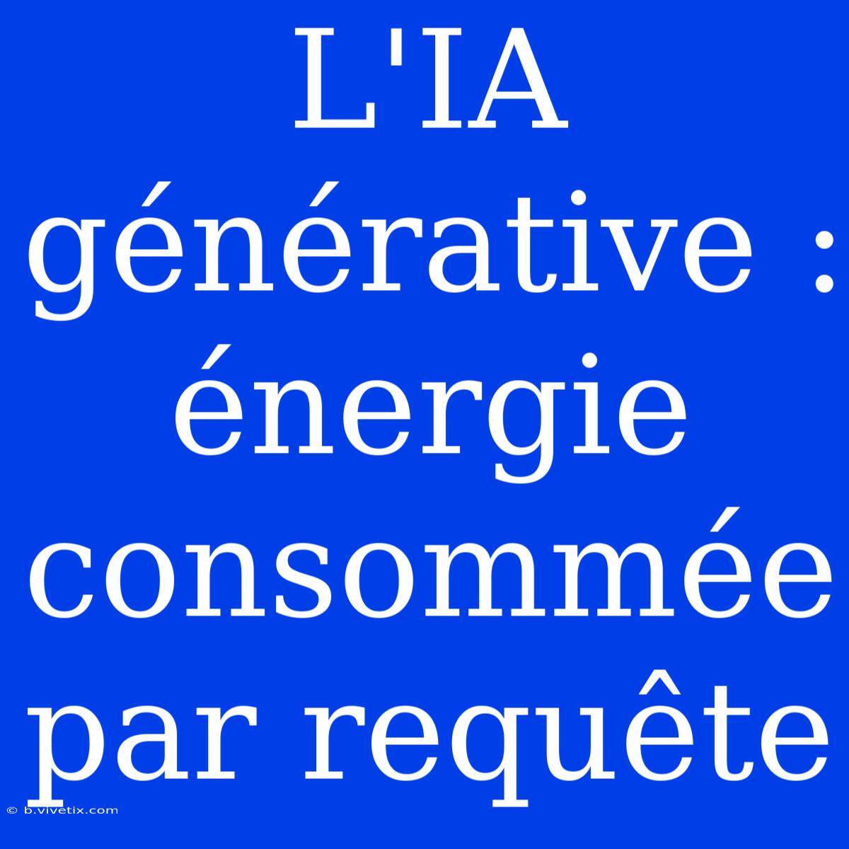 L'IA Générative : Énergie Consommée Par Requête