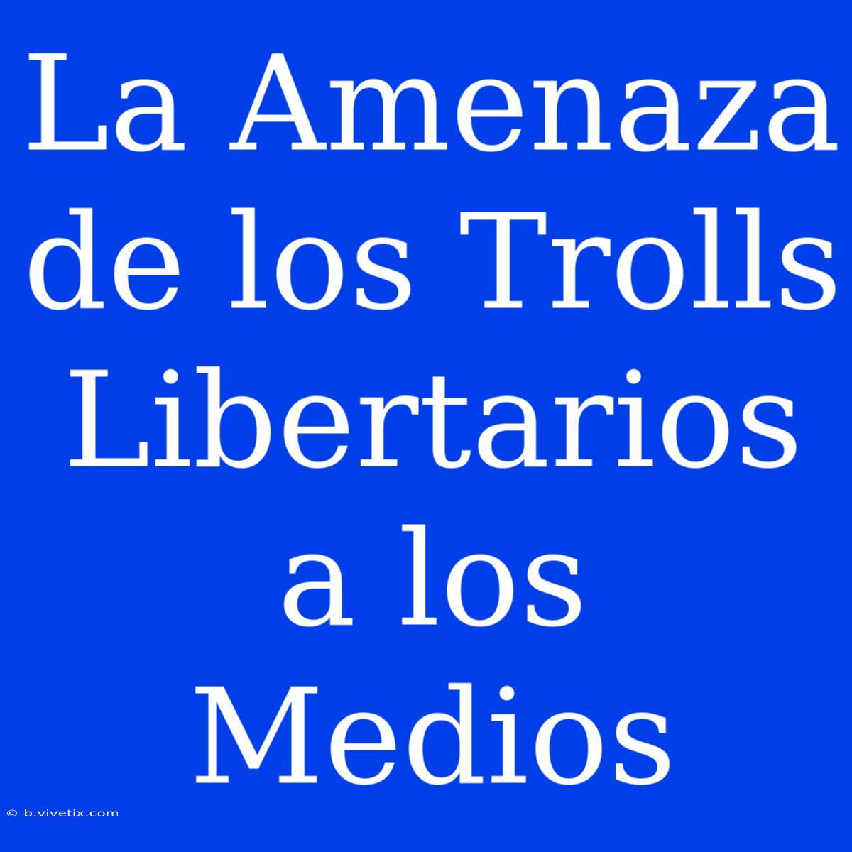 La Amenaza De Los Trolls Libertarios A Los Medios