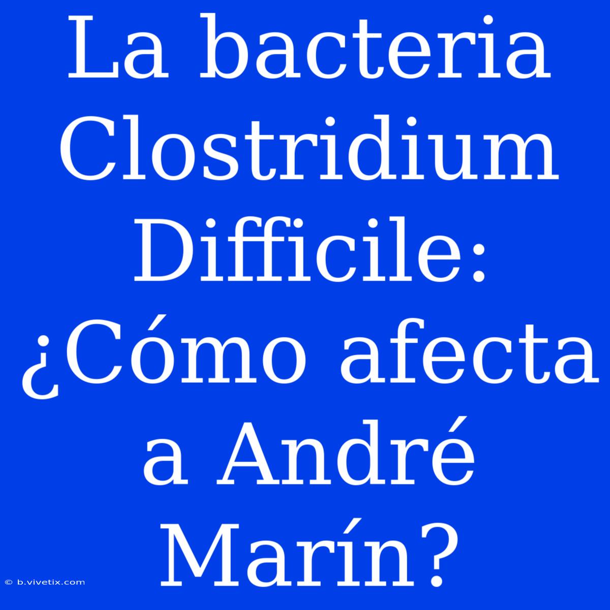 La Bacteria Clostridium Difficile: ¿Cómo Afecta A André Marín?