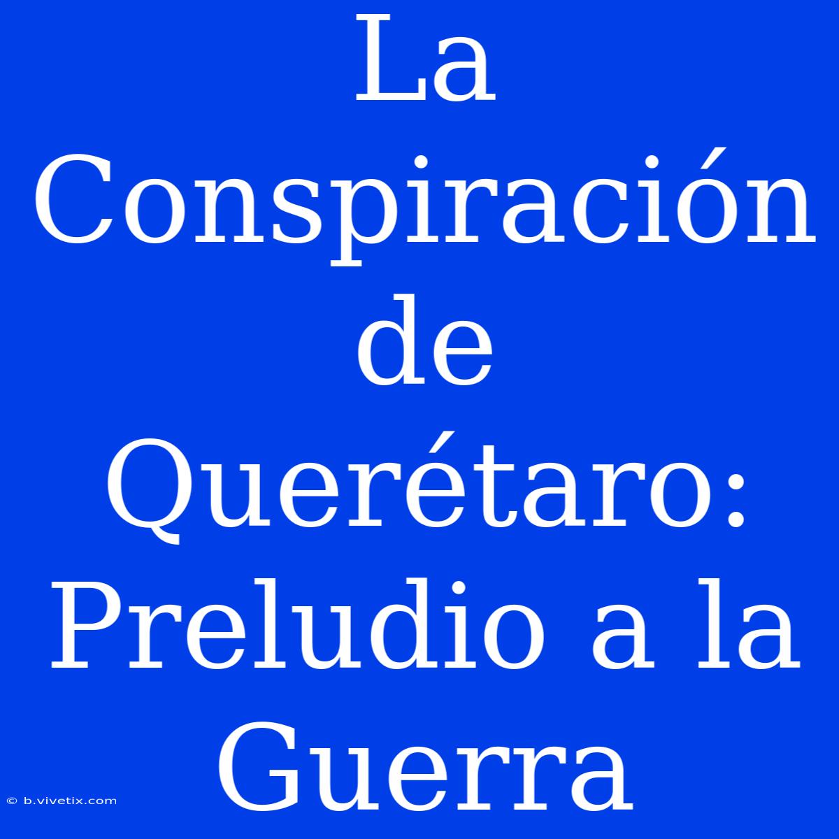 La Conspiración De Querétaro: Preludio A La Guerra