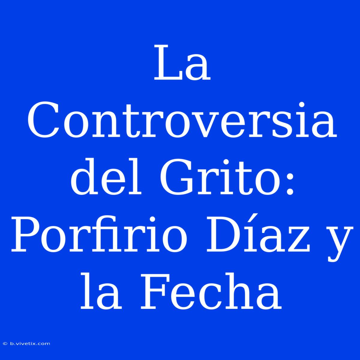 La Controversia Del Grito: Porfirio Díaz Y La Fecha