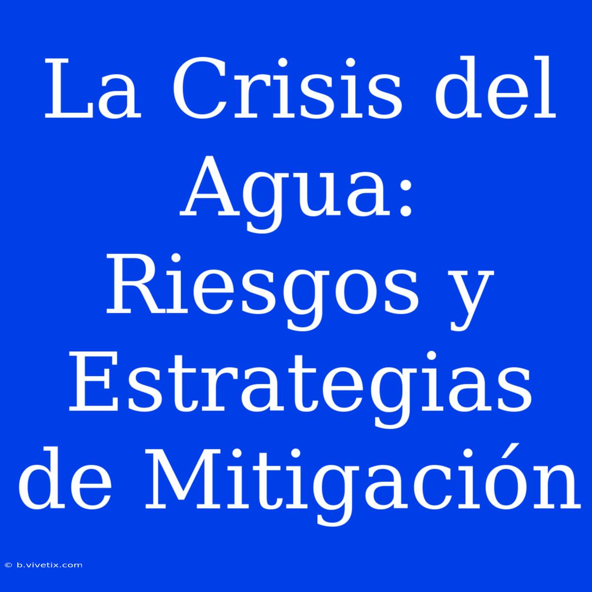 La Crisis Del Agua: Riesgos Y Estrategias De Mitigación