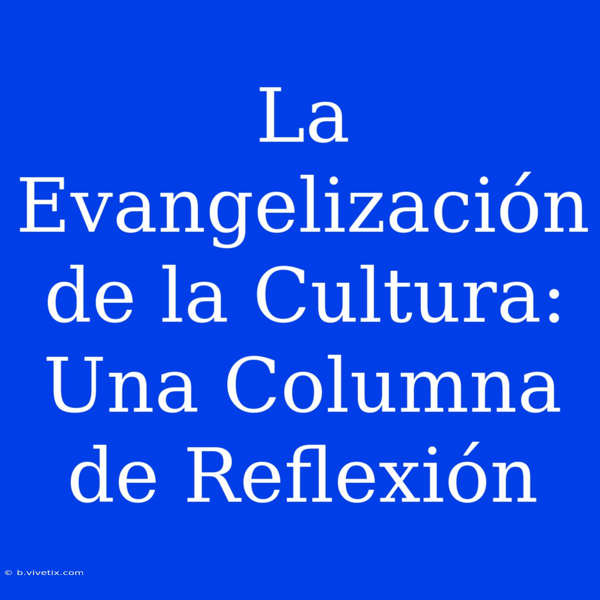 La Evangelización De La Cultura: Una Columna De Reflexión