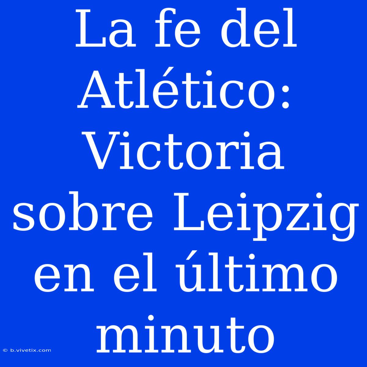 La Fe Del Atlético: Victoria Sobre Leipzig En El Último Minuto