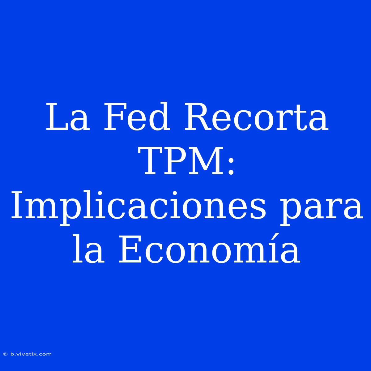 La Fed Recorta TPM: Implicaciones Para La Economía