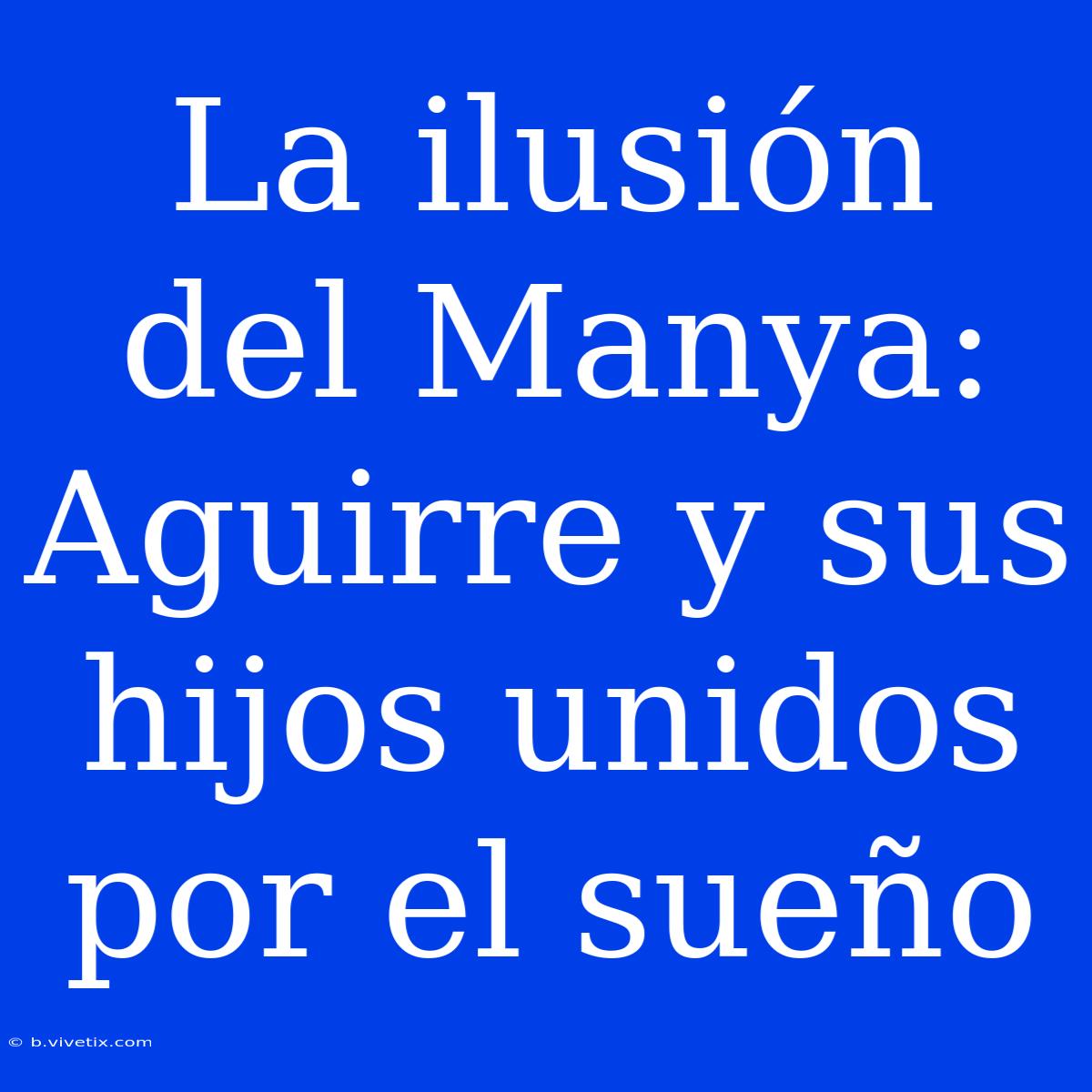 La Ilusión Del Manya: Aguirre Y Sus Hijos Unidos Por El Sueño