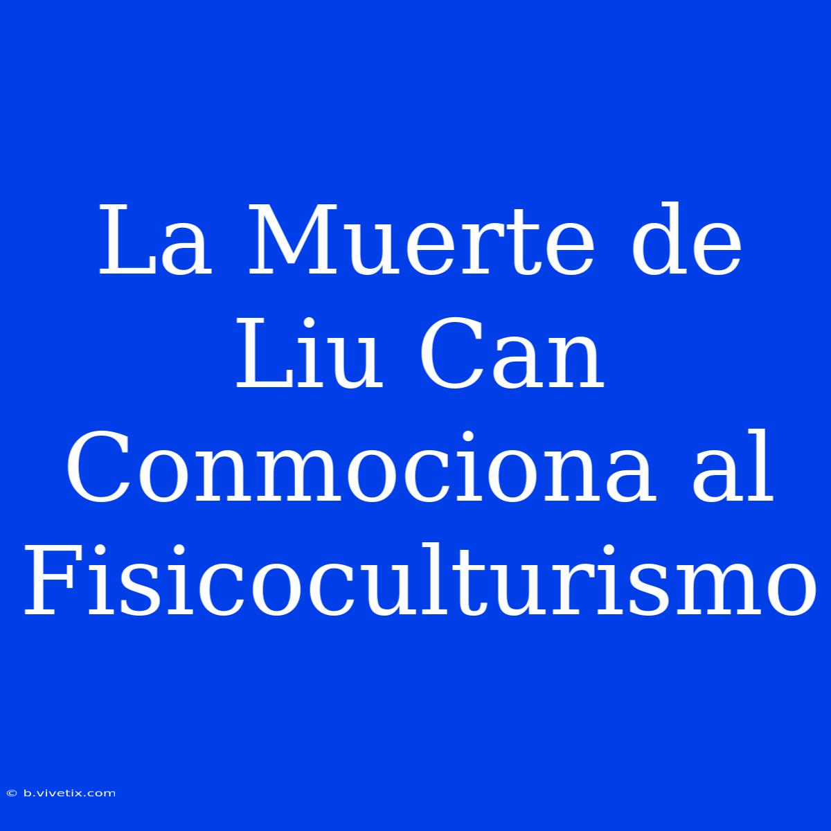 La Muerte De Liu Can Conmociona Al Fisicoculturismo