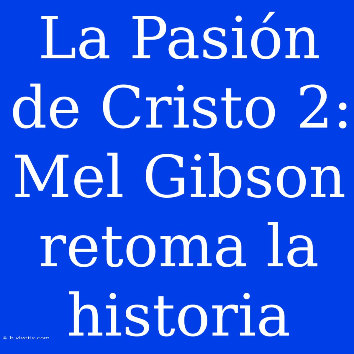 La Pasión De Cristo 2: Mel Gibson Retoma La Historia