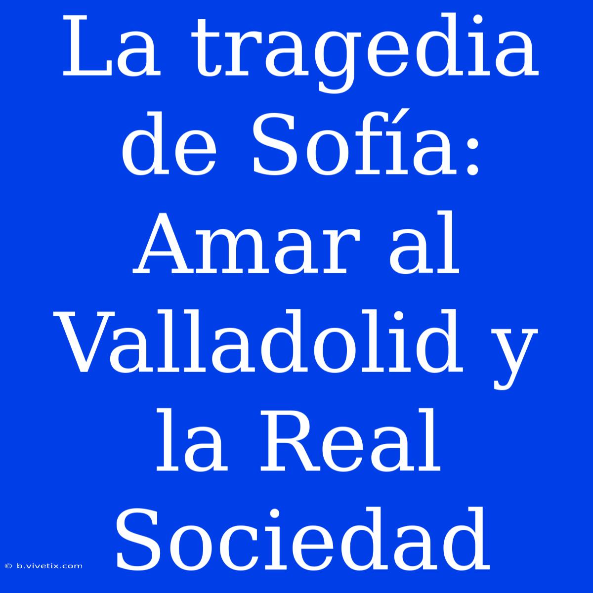 La Tragedia De Sofía: Amar Al Valladolid Y La Real Sociedad